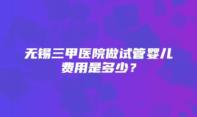 无锡三甲医院做试管婴儿费用是多少?