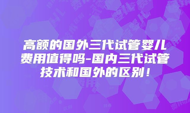 高额的国外三代试管婴儿费用值得吗-国内三代试管技术和国外的区别！