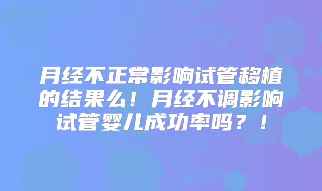 月经不正常影响试管移植的结果么！月经不调影响试管婴儿成功率吗？！
