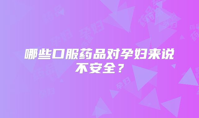 哪些口服药品对孕妇来说不安全?