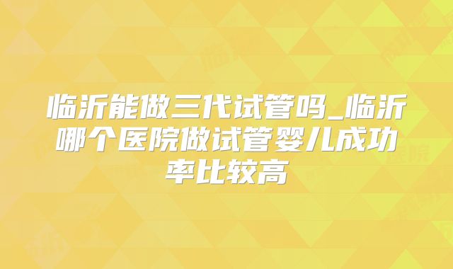 临沂能做三代试管吗_临沂哪个医院做试管婴儿成功率比较高