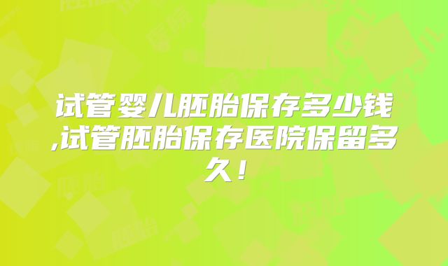 试管婴儿胚胎保存多少钱,试管胚胎保存医院保留多久！