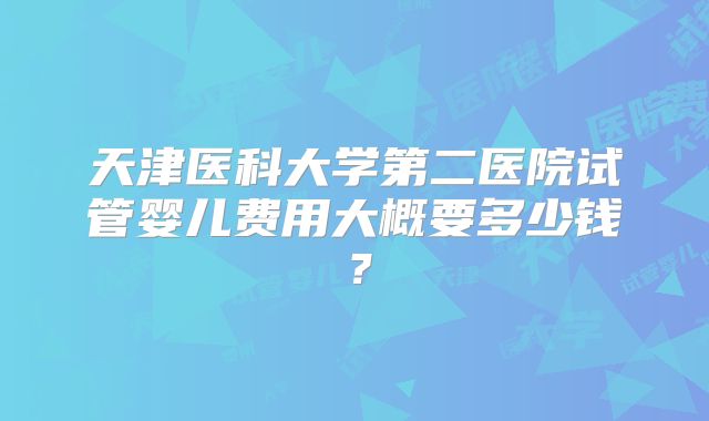 天津医科大学第二医院试管婴儿费用大概要多少钱？