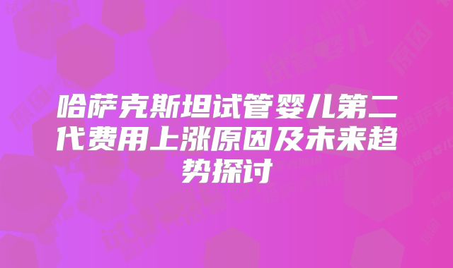 哈萨克斯坦试管婴儿第二代费用上涨原因及未来趋势探讨