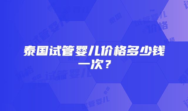 泰国试管婴儿价格多少钱一次？