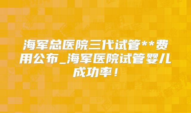 海军总医院三代试管**费用公布_海军医院试管婴儿成功率！