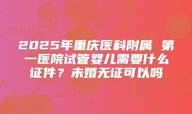 2025年重庆医科附属 第一医院试管婴儿需要什么证件？未婚无证可以吗
