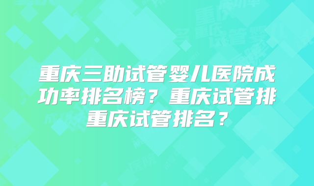 重庆三助试管婴儿医院成功率排名榜？重庆试管排重庆试管排名？