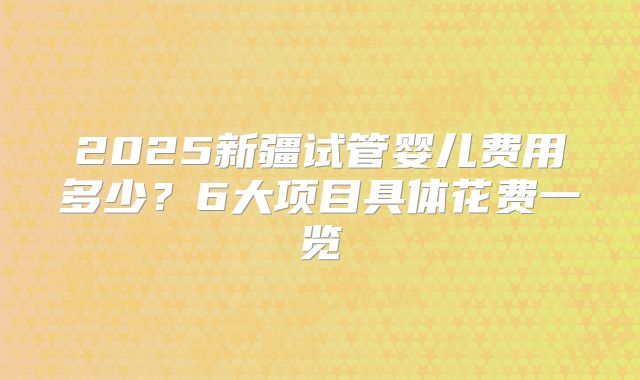2025新疆试管婴儿费用多少？6大项目具体花费一览