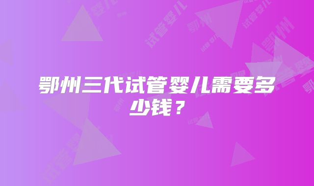鄂州三代试管婴儿需要多少钱?
