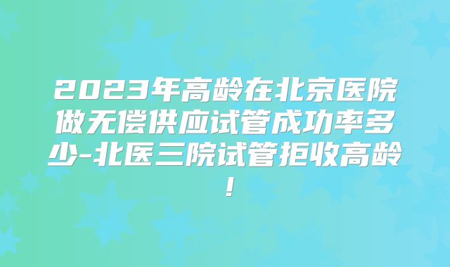2023年高龄在北京医院做无偿供应试管成功率多少-北医三院试管拒收高龄！