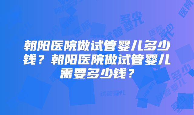 朝阳医院做试管婴儿多少钱?朝阳医院做试管婴儿需要多少钱?