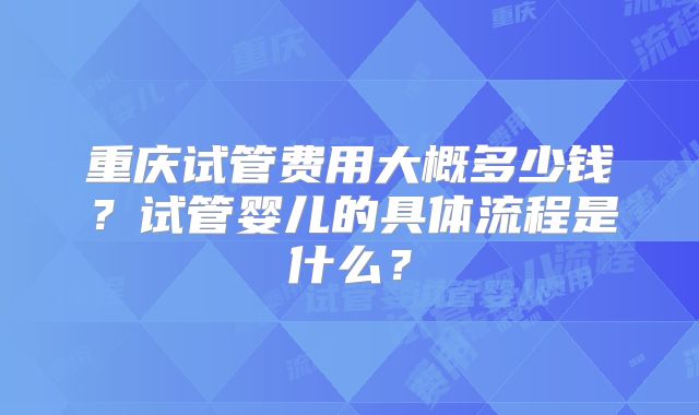 重庆试管费用大概多少钱？试管婴儿的具体流程是什么？