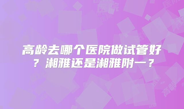 高龄去哪个医院做试管好？湘雅还是湘雅附一？