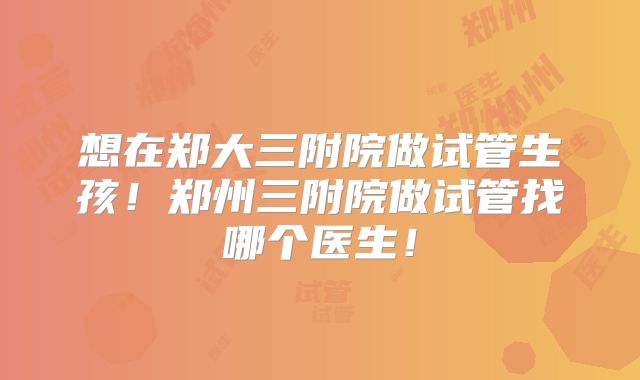 想在郑大三附院做试管生孩!郑州三附院做试管找哪个医生!