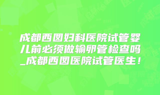 成都西囡妇科医院试管婴儿前必须做输卵管检查吗_成都西囡医院试管医生!