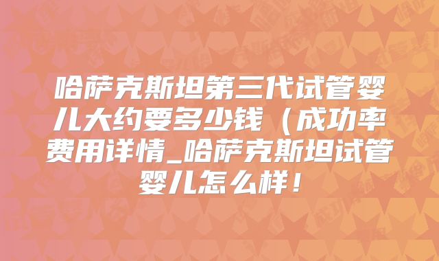 哈萨克斯坦第三代试管婴儿大约要多少钱（成功率费用详情_哈萨克斯坦试管婴儿怎么样！