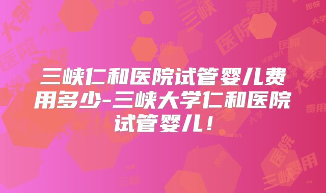 三峡仁和医院试管婴儿费用多少-三峡大学仁和医院试管婴儿！