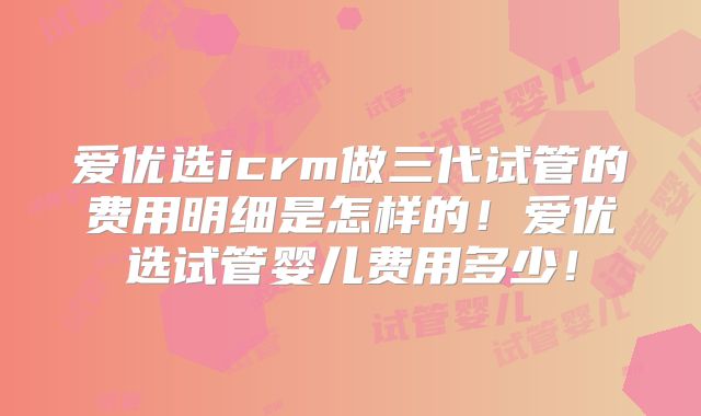 爱优选icrm做三代试管的费用明细是怎样的！爱优选试管婴儿费用多少！