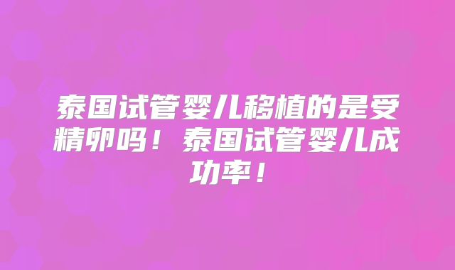 泰国试管婴儿移植的是受精卵吗！泰国试管婴儿成功率！