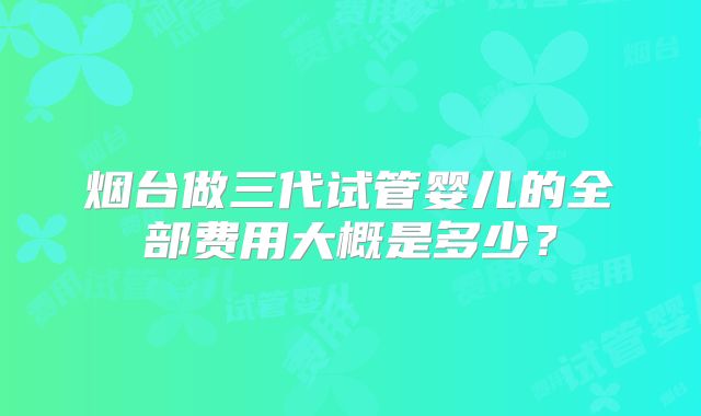 烟台做三代试管婴儿的全部费用大概是多少？