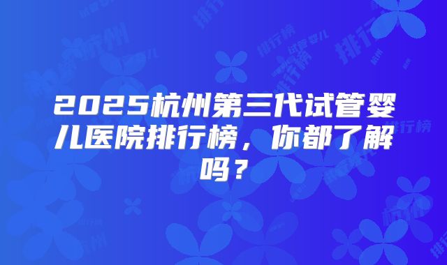 2025杭州第三代试管婴儿医院排行榜,你都了解吗?