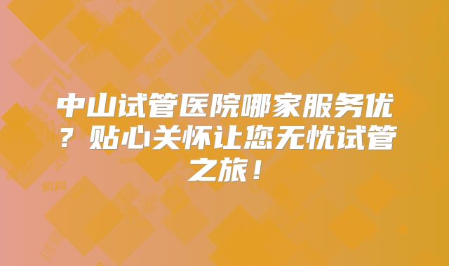 中山试管医院哪家服务优？贴心关怀让您无忧试管之旅！