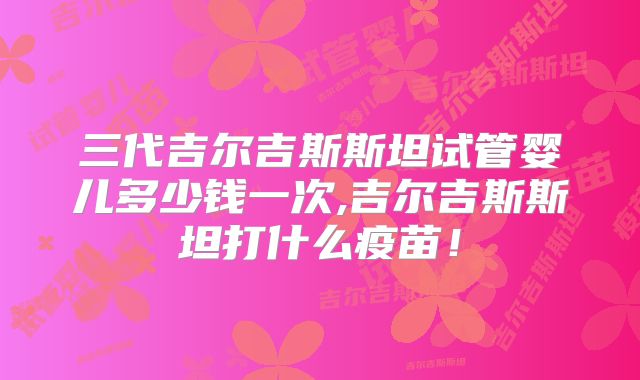 三代吉尔吉斯斯坦试管婴儿多少钱一次,吉尔吉斯斯坦打什么疫苗！