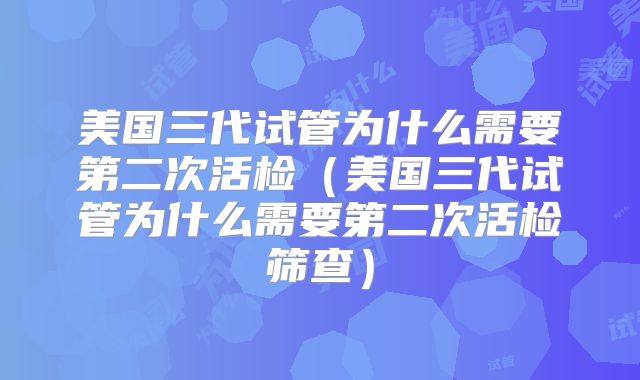 美国三代试管为什么需要第二次活检（美国三代试管为什么需要第二次活检筛查）