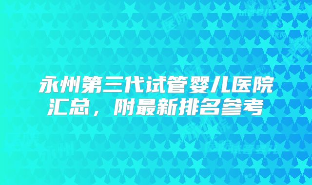 永州第三代试管婴儿医院汇总,附最新排名参考