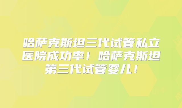 哈萨克斯坦三代试管私立医院成功率！哈萨克斯坦第三代试管婴儿！