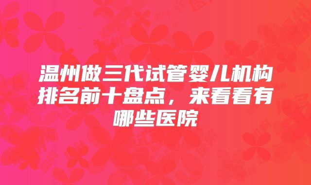 温州做三代试管婴儿机构排名前十盘点，来看看有哪些医院