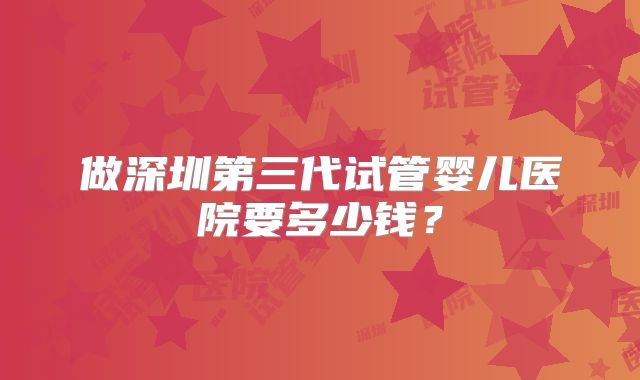 做深圳第三代试管婴儿医院要多少钱？