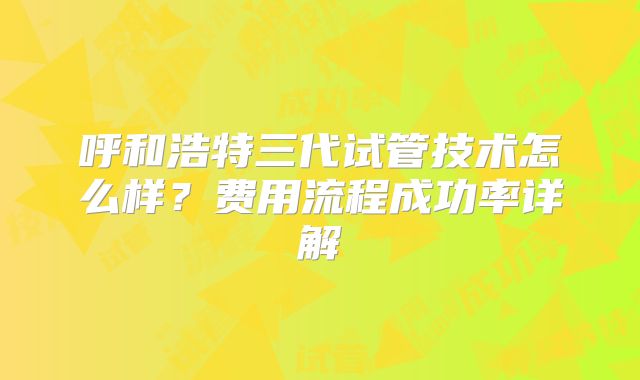 呼和浩特三代试管技术怎么样?费用流程成功率详解