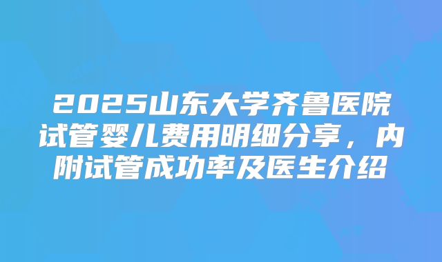 2025山东大学齐鲁医院试管婴儿费用明细分享，内附试管成功率及医生介绍