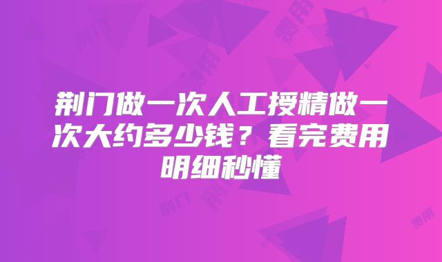 荆门做一次人工授精做一次大约多少钱？看完费用明细秒懂