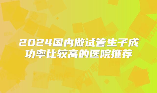 2024国内做试管生子成功率比较高的医院推荐