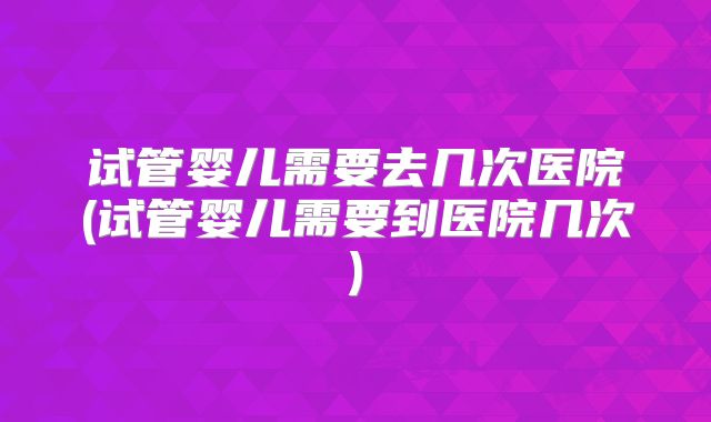 试管婴儿需要去几次医院(试管婴儿需要到医院几次)