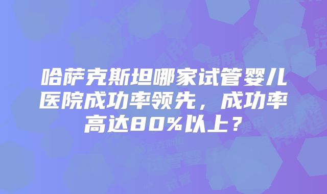 哈萨克斯坦哪家试管婴儿医院成功率领先，成功率高达80%以上？