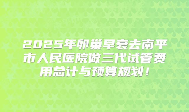 2025年卵巢早衰去南平市人民医院做三代试管费用总计与预算规划!