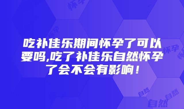 吃补佳乐期间怀孕了可以要吗,吃了补佳乐自然怀孕了会不会有影响！