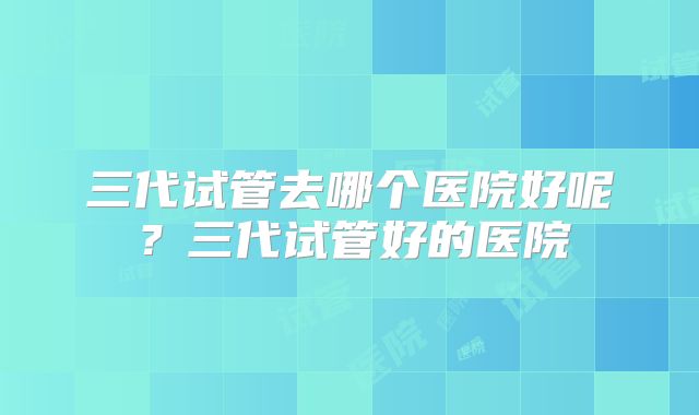 三代试管去哪个医院好呢？三代试管好的医院