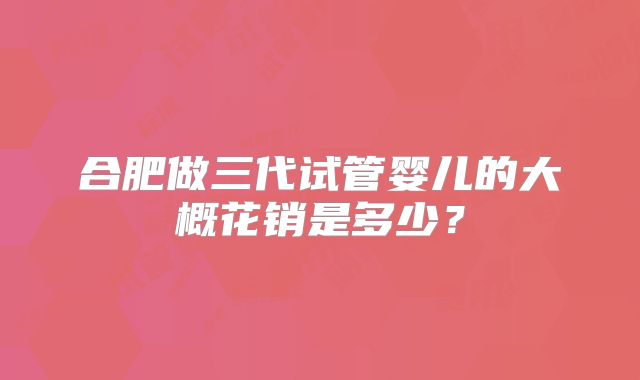 合肥做三代试管婴儿的大概花销是多少？