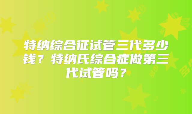 特纳综合征试管三代多少钱?特纳氏综合症做第三代试管吗?