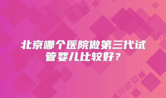 北京哪个医院做第三代试管婴儿比较好？
