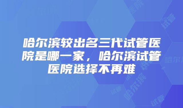 哈尔滨较出名三代试管医院是哪一家，哈尔滨试管医院选择不再难