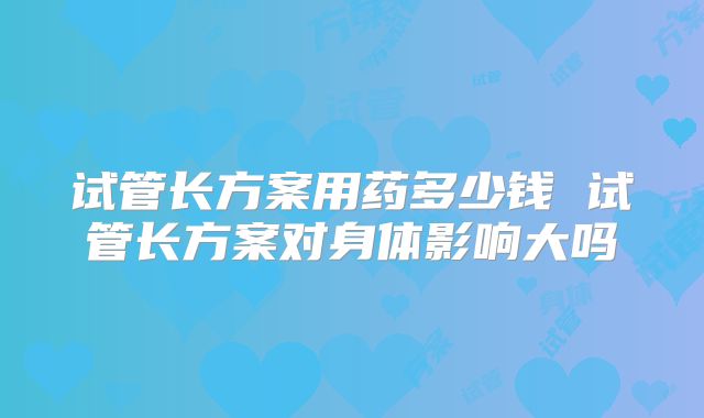 试管长方案用药多少钱 试管长方案对身体影响大吗
