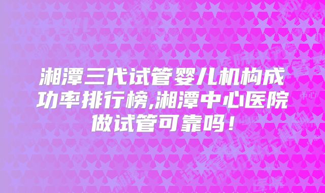 湘潭三代试管婴儿机构成功率排行榜,湘潭中心医院做试管可靠吗!