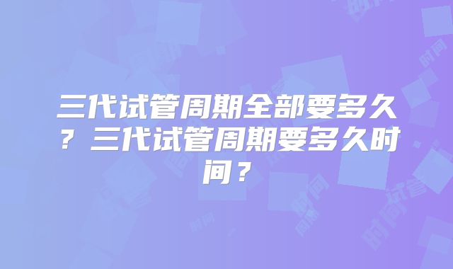 三代试管周期全部要多久？三代试管周期要多久时间？