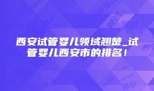 西安试管婴儿领域翘楚_试管婴儿西安市的排名！